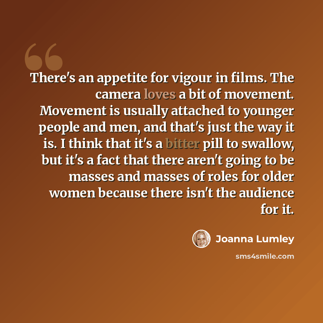 “There's an appetite for vigour in films. The camera loves a bit of movement. Movement is usually attached to younger people and men, and that's just the way it is. I think that it's a bitter pill to swallow, but it's a fact that there aren't going to be masses and masses of roles for older women…” quote by Joanna Lumley