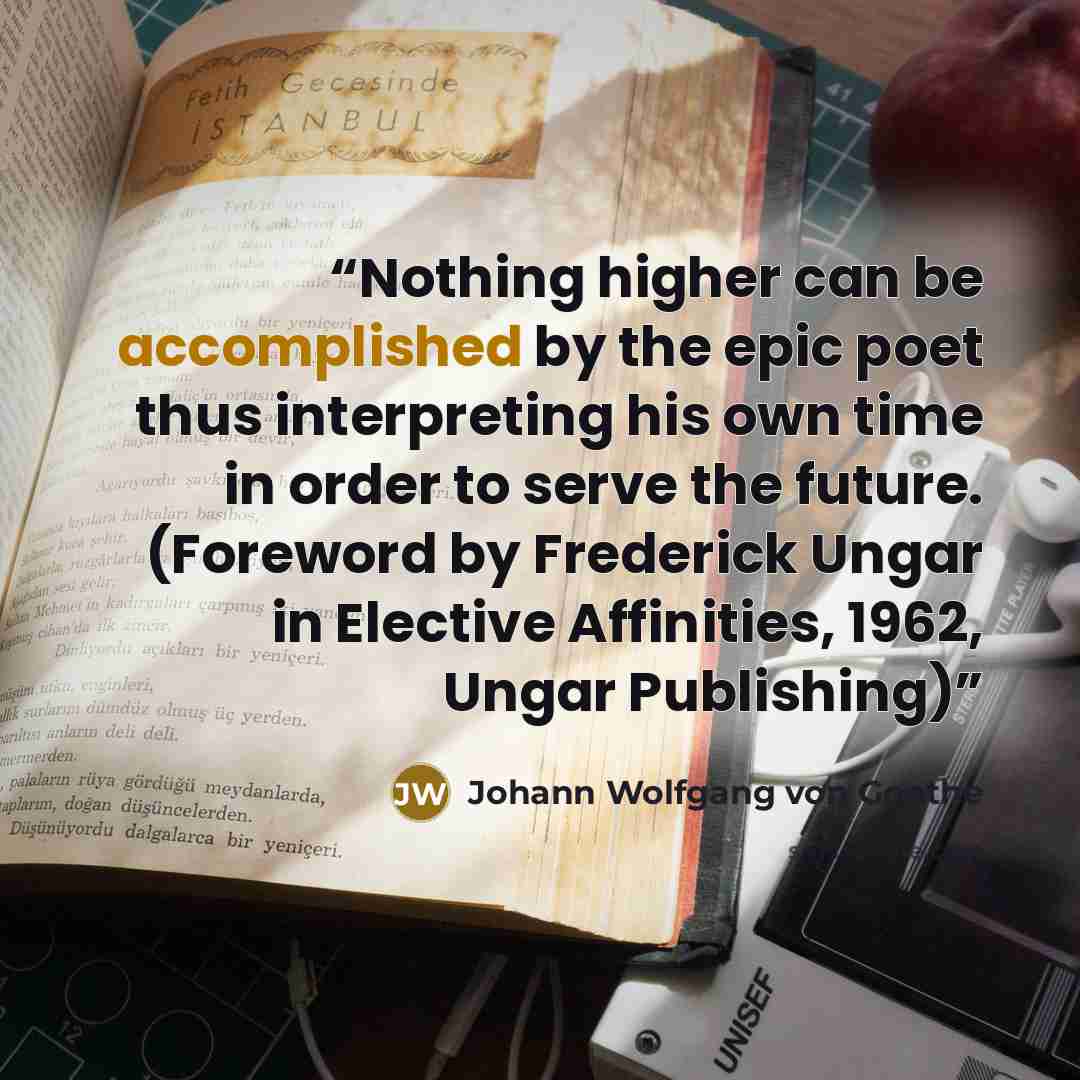 “Nothing higher can be accomplished by the epic poet thus interpreting his own time in order to serve the future. (Foreword by Frederick Ungar in Elective Affinities, 1962, Ungar Publishing)” quote by Johann Wolfgang von Goethe