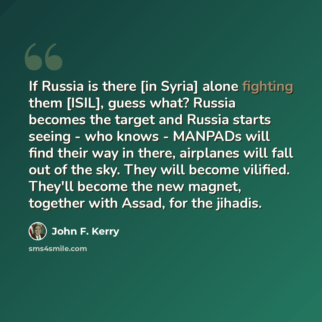 “If Russia is there [in Syria] alone fighting them [ISIL], guess what? Russia becomes the target and Russia starts seeing - who knows - MANPADs will find their way in there, airplanes will fall out of the sky. They will become vilified. They'll become the new magnet, together with Assad, for the…” quote by John F. Kerry