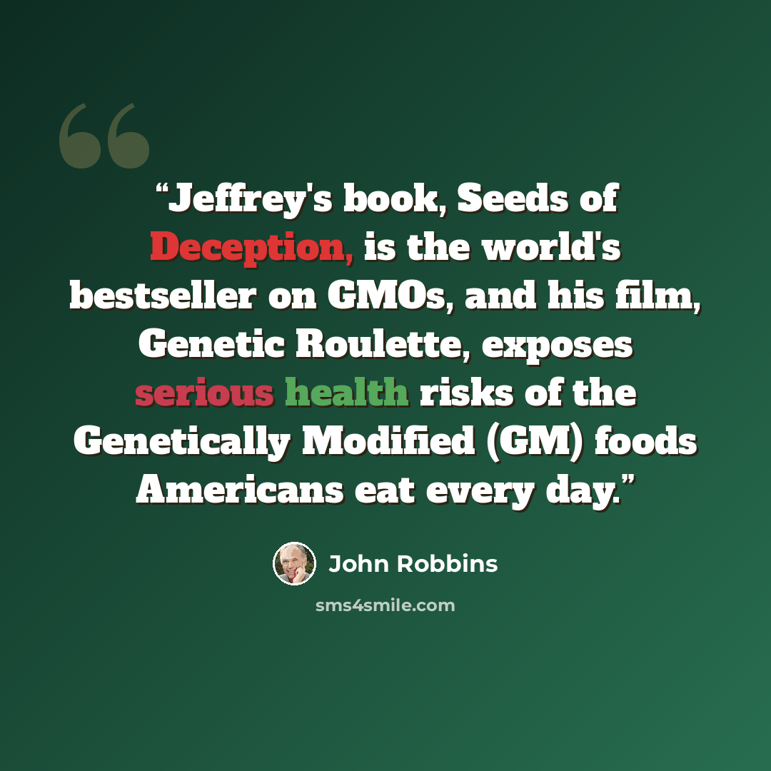 “Jeffrey's book, Seeds of Deception, is the world's bestseller on GMOs, and his film, Genetic Roulette, exposes serious health risks of the Genetically Modified (GM) foods Americans eat every day.” quote by John Robbins