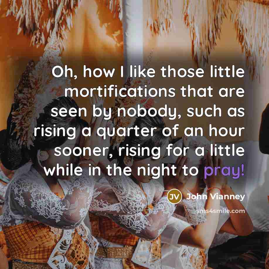 “Oh, how I like those little mortifications that are seen by nobody, such as rising a quarter of an hour sooner, rising for a little while in the night to pray!” quote by John Vianney