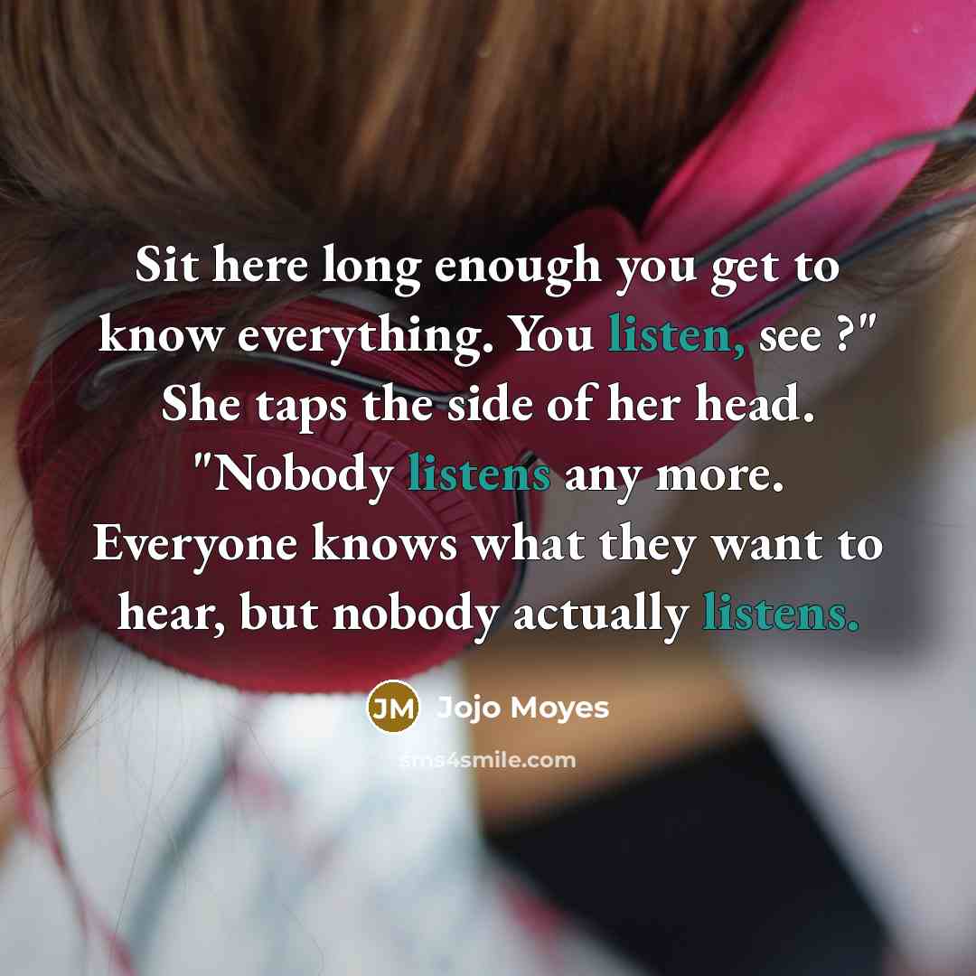 “Sit here long enough you get to know everything. You listen, see ?" She taps the side of her head. "Nobody listens any more. Everyone knows what they want to hear, but nobody actually listens.” quote by Jojo Moyes