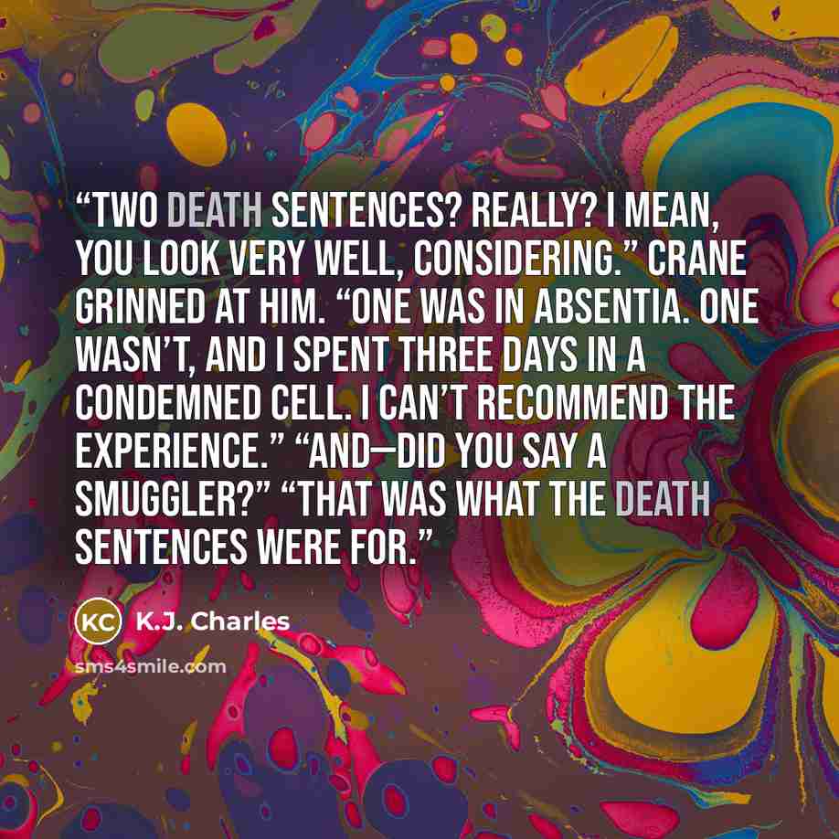 “Two death sentences? Really? I mean, you look very well, considering.” Crane grinned at him. “One was in absentia. One wasn’t, and I spent three days in a condemned cell. I can’t recommend the experience.” “And—did you say a smuggler?” “That was what the death sentences were for.” quote by K.J. Charles