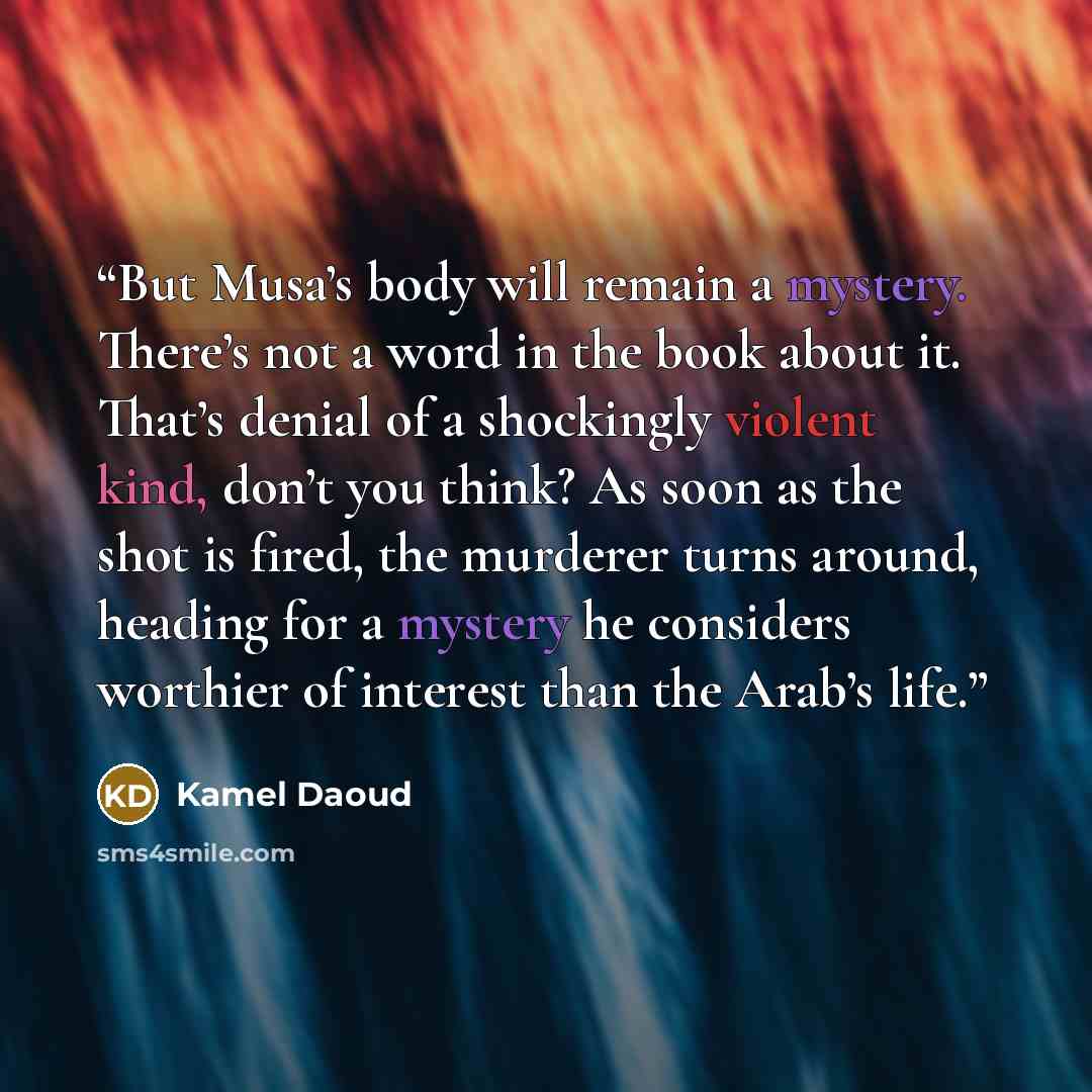 “But Musa’s body will remain a mystery. There’s not a word in the book about it. That’s denial of a shockingly violent kind, don’t you think? As soon as the shot is fired, the murderer turns around, heading for a mystery he considers worthier of interest than the Arab’s life.” quote by Kamel Daoud