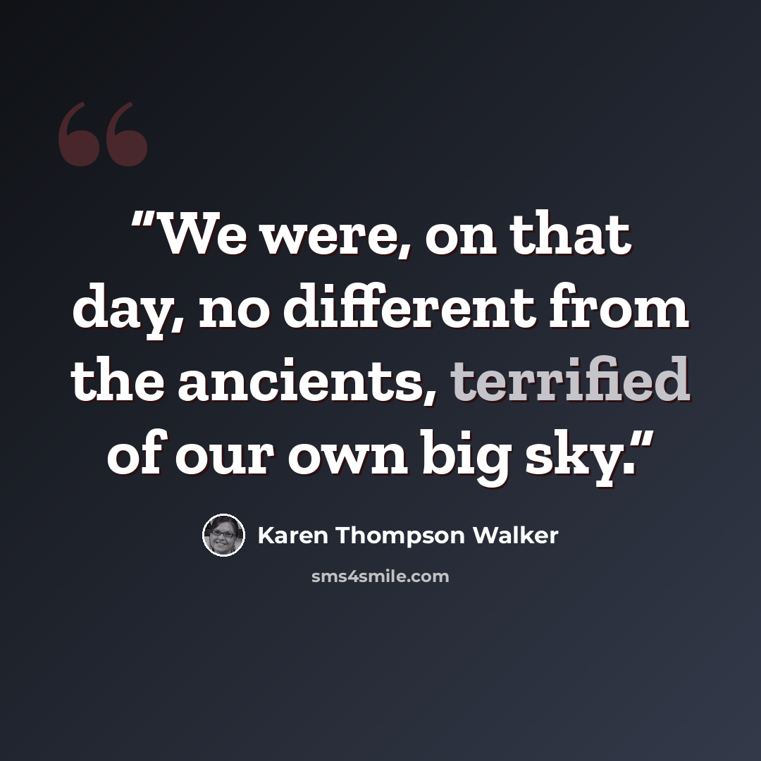 “We were, on that day, no different from the ancients, terrified of our own big sky.” quote by Karen Thompson Walker