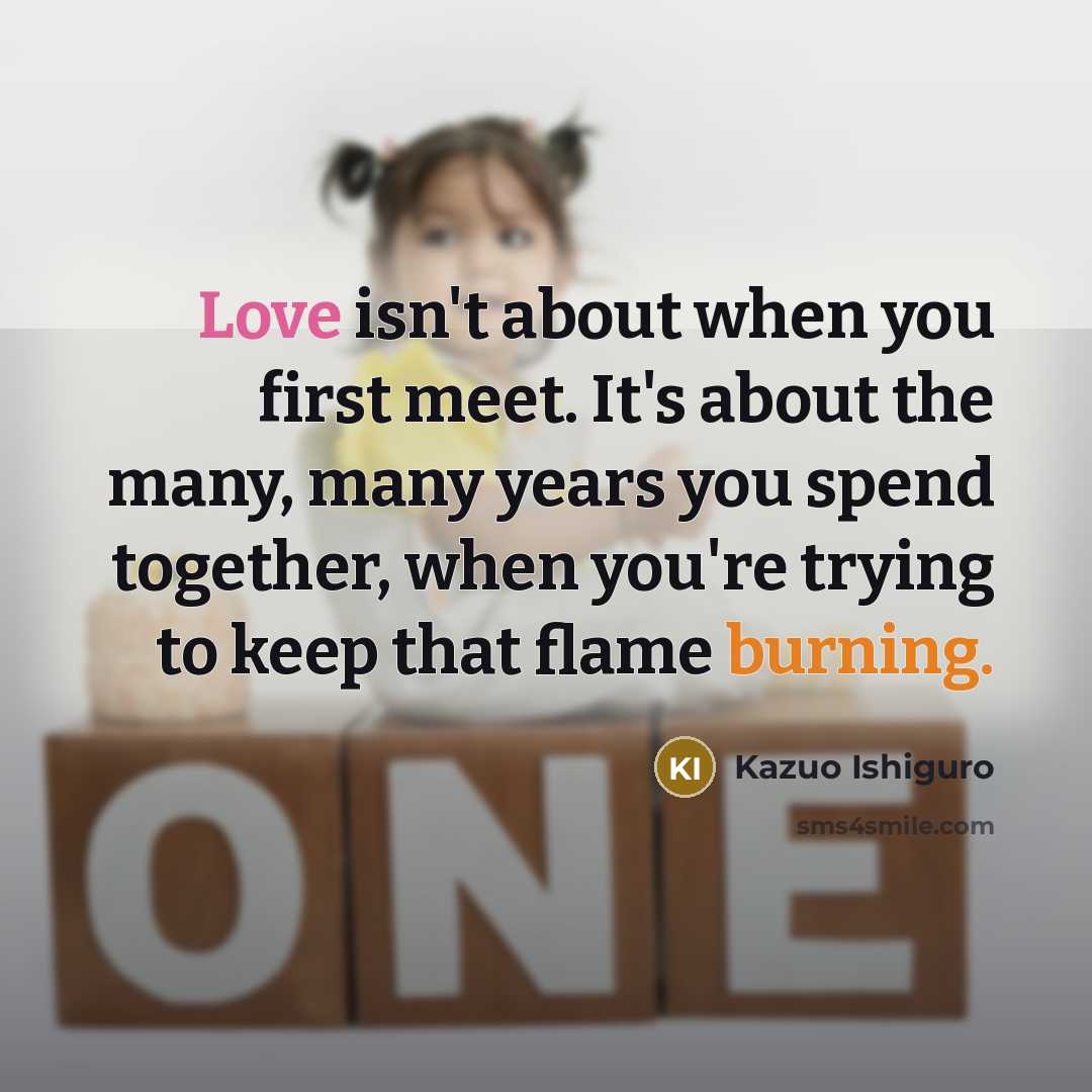 “Love isn't about when you first meet. It's about the many, many years you spend together, when you're trying to keep that flame burning.” quote by Kazuo Ishiguro
