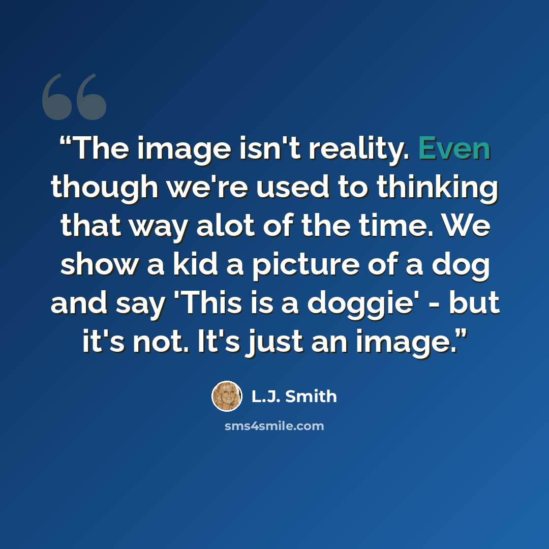 “The image isn't reality. Even though we're used to thinking that way alot of the time. We show a kid a picture of a dog and say 'This is a doggie' - but it's not. It's just an image.” quote by L.J. Smith