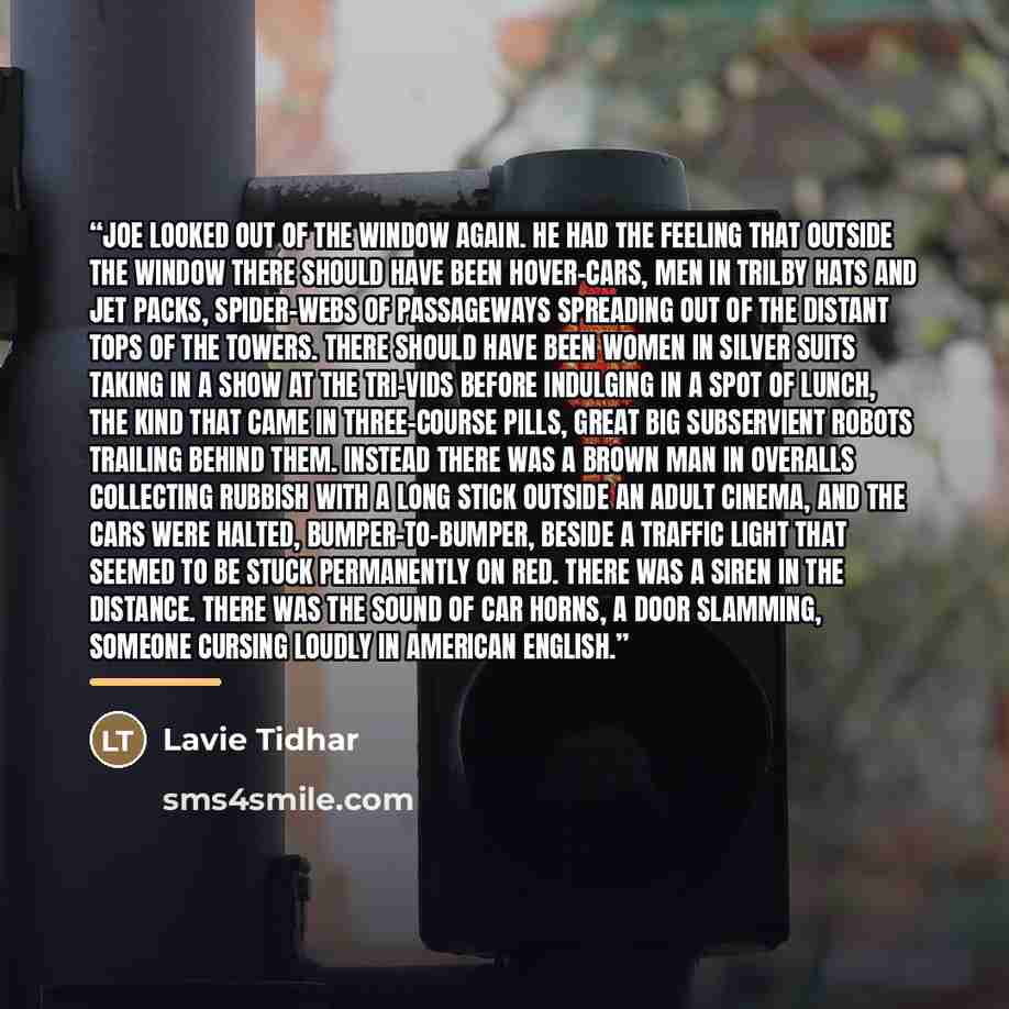 “Joe looked out of the window again. He had the feeling that outside the window there should have been hover-cars, men in trilby hats and jet packs, spider-webs of passageways spreading out of the distant tops of the towers. There should have been women in silver suits taking in a show at the…” quote by Lavie Tidhar