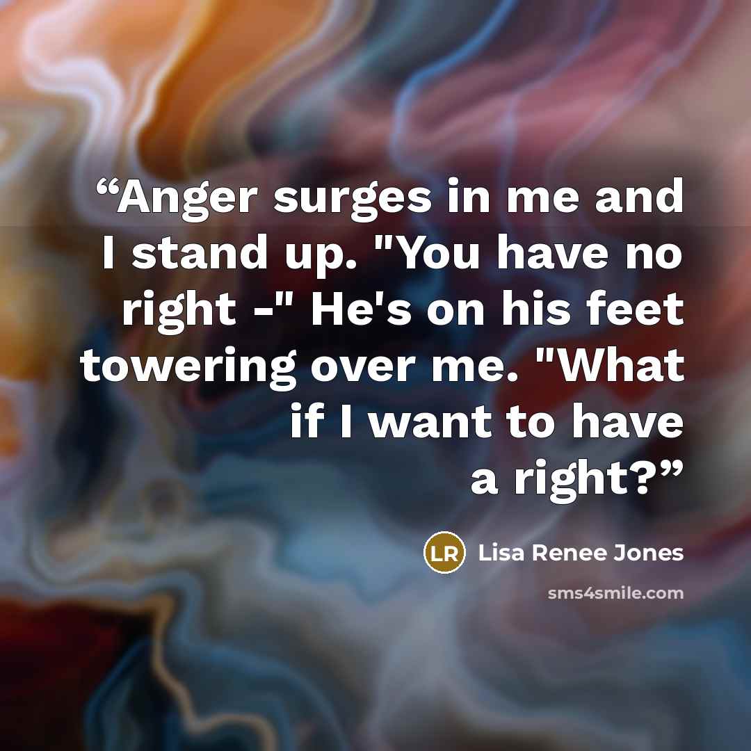 “Anger surges in me and I stand up. "You have no right -" He's on his feet towering over me. "What if I want to have a right?” quote by Lisa Renee Jones