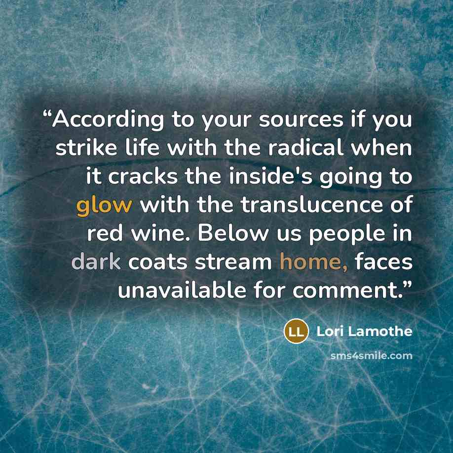 “According to your sources if you strike life with the radical when it cracks the inside's going to glow with the translucence of red wine. Below us people in dark coats stream home, faces unavailable for comment.” quote by Lori Lamothe