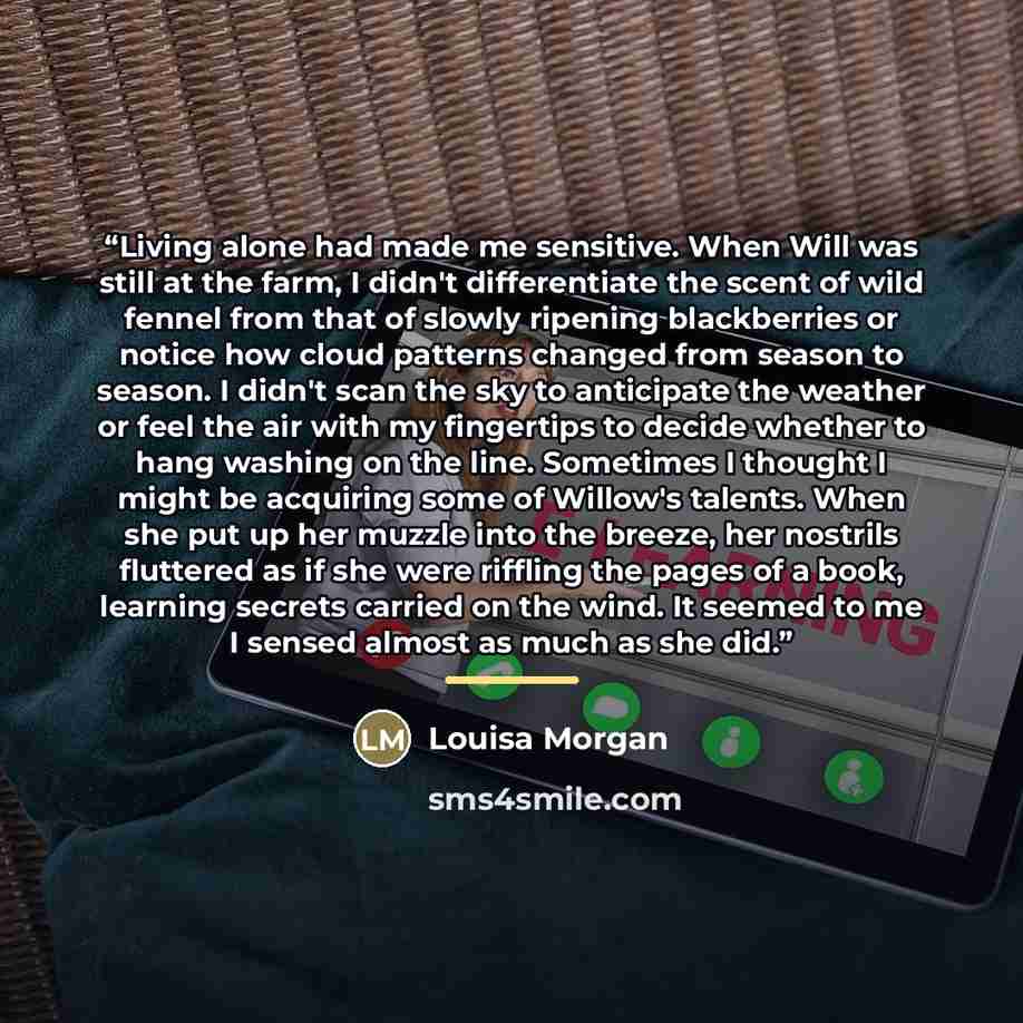 “Living alone had made me sensitive. When Will was still at the farm, I didn't differentiate the scent of wild fennel from that of slowly ripening blackberries or notice how cloud patterns changed from season to season. I didn't scan the sky to anticipate the weather or feel the air with my…” quote by Louisa Morgan