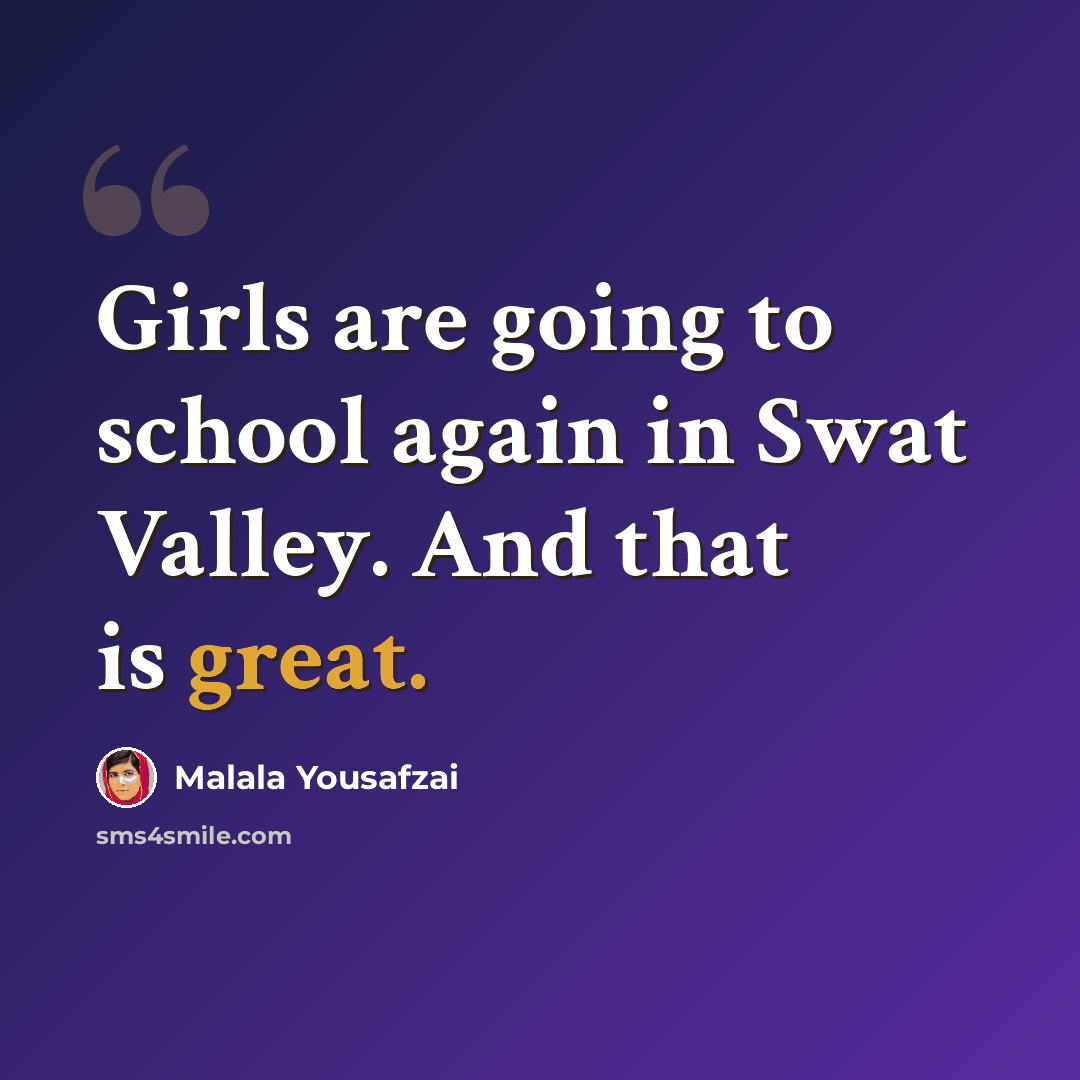 “Girls are going to school again in Swat Valley. And that is great.” quote by Malala Yousafzai