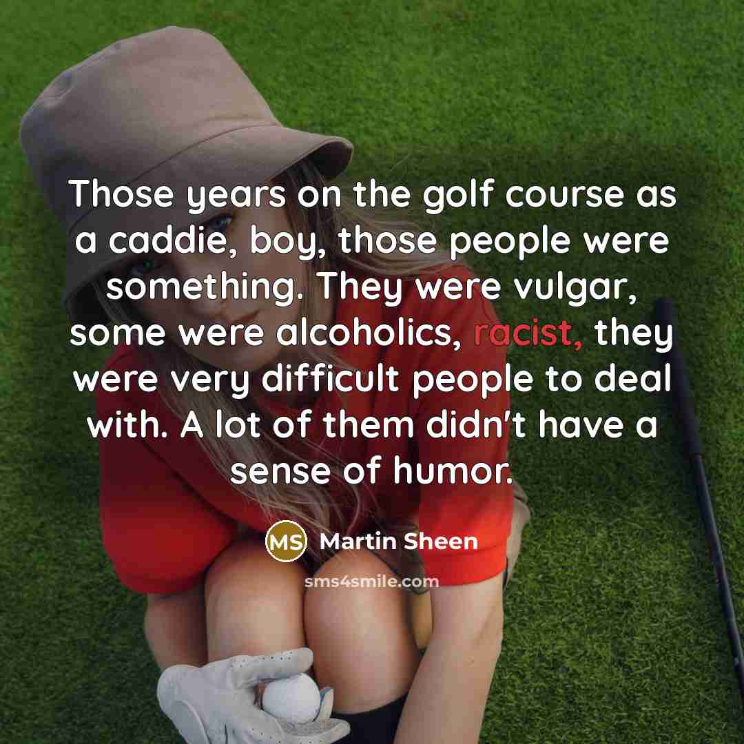 “Those years on the golf course as a caddie, boy, those people were something. They were vulgar, some were alcoholics, racist, they were very difficult people to deal with. A lot of them didn't have a sense of humor.” quote by Martin Sheen