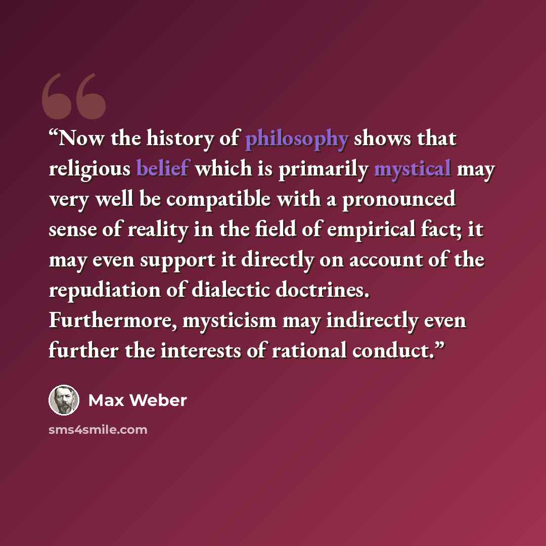 “Now the history of philosophy shows that religious belief which is primarily mystical may very well be compatible with a pronounced sense of reality in the field of empirical fact; it may even support it directly on account of the repudiation of dialectic doctrines. Furthermore, mysticism may…” quote by Max Weber