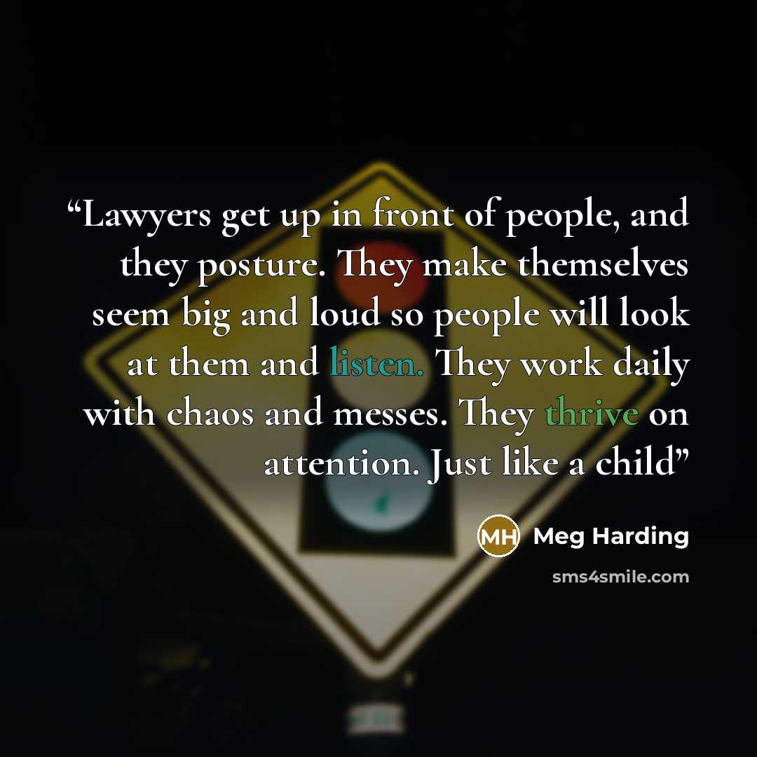 “Lawyers get up in front of people, and they posture. They make themselves seem big and loud so people will look at them and listen. They work daily with chaos and messes. They thrive on attention. Just like a child” quote by Meg Harding