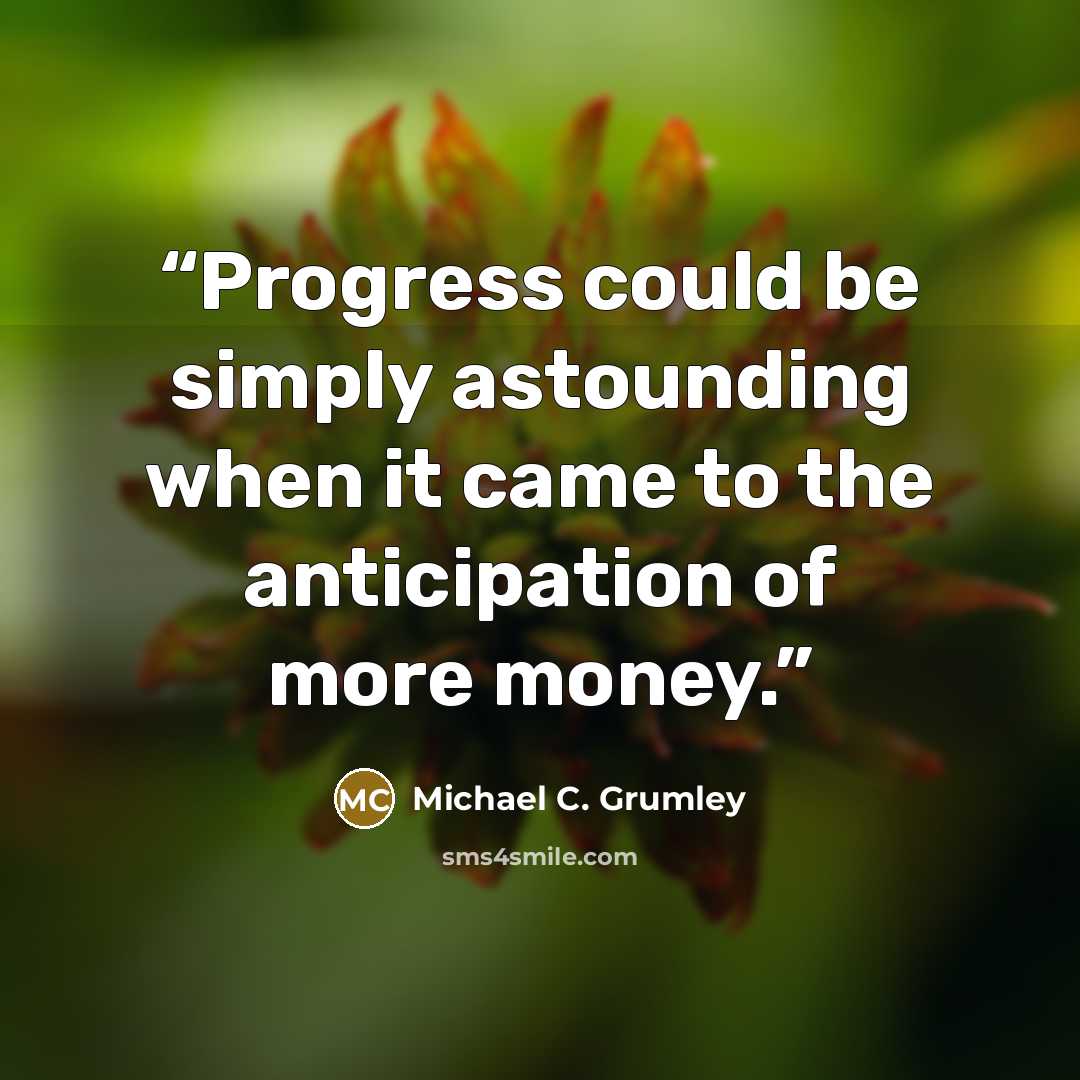 “Progress could be simply astounding when it came to the anticipation of more money.” quote by Michael C. Grumley