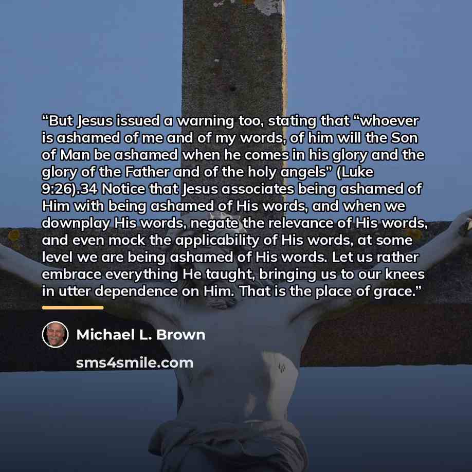 “But Jesus issued a warning too, stating that “whoever is ashamed of me and of my words, of him will the Son of Man be ashamed when he comes in his glory and the glory of the Father and of the holy angels” (Luke 9:26).34 Notice that Jesus associates being ashamed of Him with being ashamed of His…” quote by Michael L. Brown