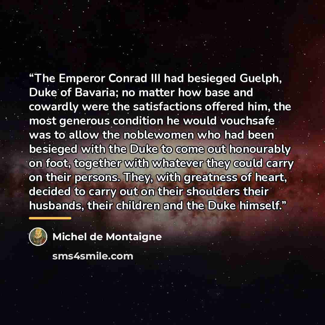 “The Emperor Conrad III had besieged Guelph, Duke of Bavaria; no matter how base and cowardly were the satisfactions offered him, the most generous condition he would vouchsafe was to allow the noblewomen who had been besieged with the Duke to come out honourably on foot, together with whatever…” quote by Michel de Montaigne