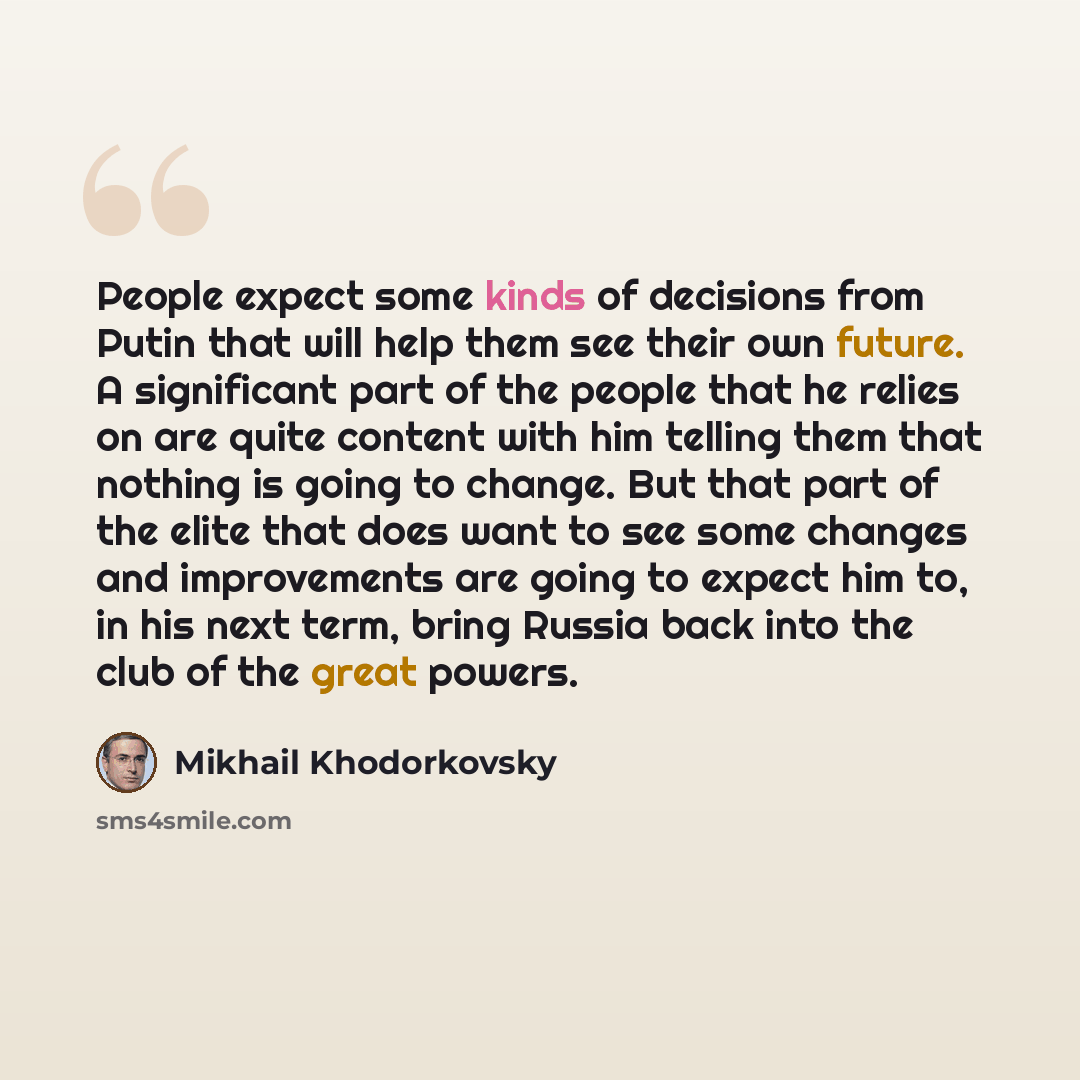 “People expect some kinds of decisions from Putin that will help them see their own future. A significant part of the people that he relies on are quite content with him telling them that nothing is going to change. But that part of the elite that does want to see some changes and improvements are…” quote by Mikhail Khodorkovsky