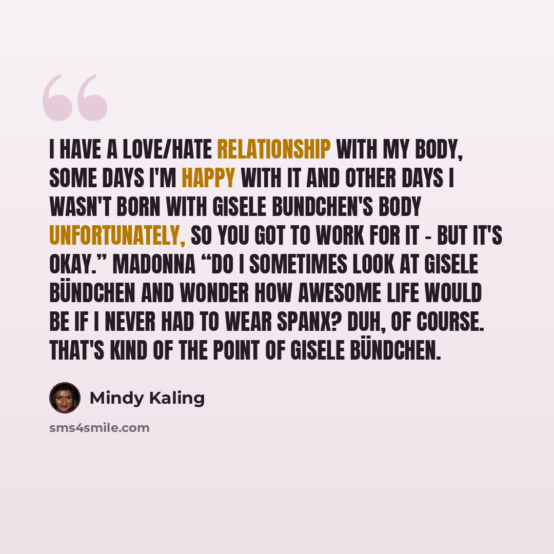 “I have a love/hate relationship with my body, Some days I'm happy with it and other days I wasn't born with Gisele Bundchen's body unfortunately, so you got to work for it - but it's okay.” Madonna “Do I sometimes look at Gisele Bündchen and wonder how awesome life would be if I never had to wear…” quote by Mindy Kaling