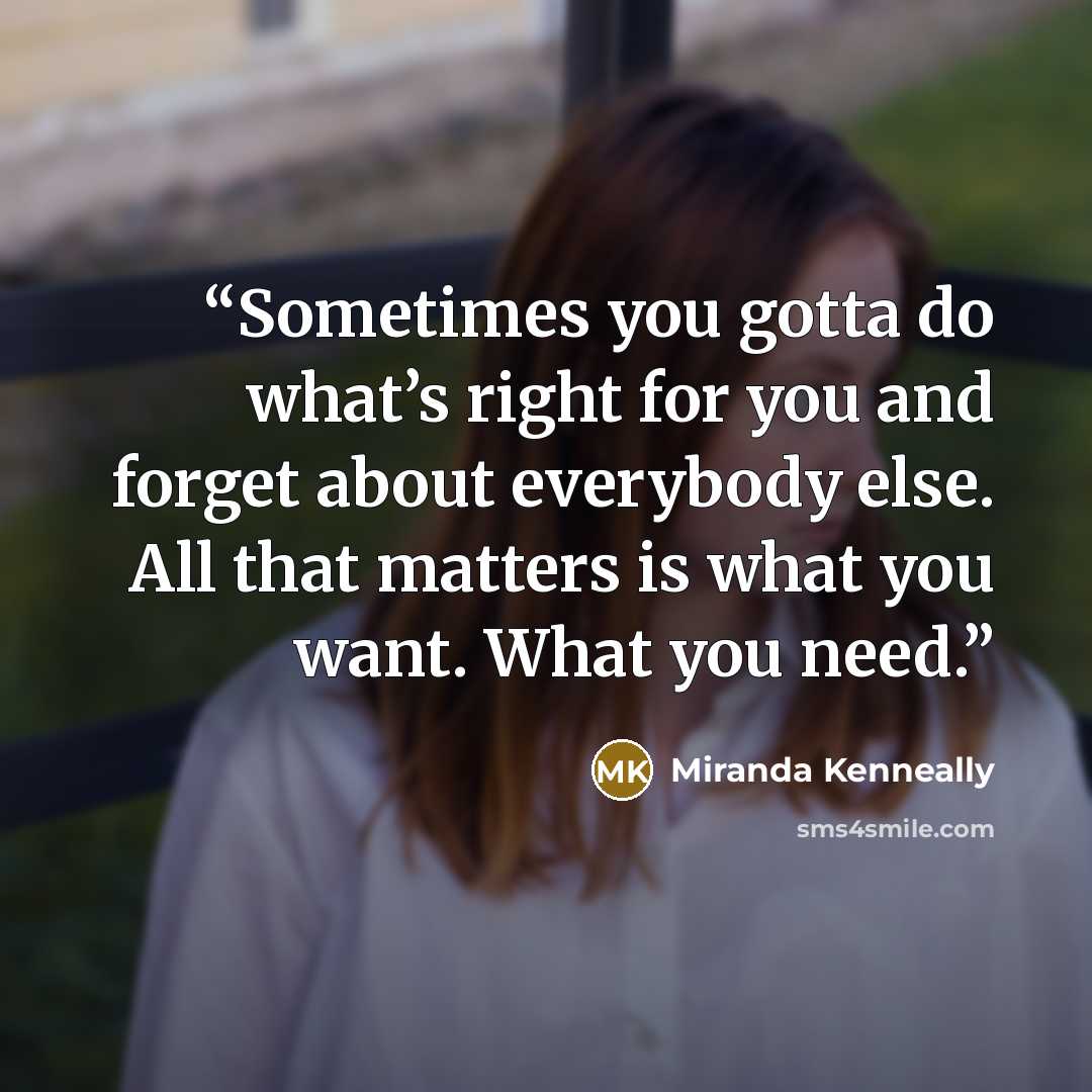 “Sometimes you gotta do what’s right for you and forget about everybody else. All that matters is what you want. What you need.” quote by Miranda Kenneally