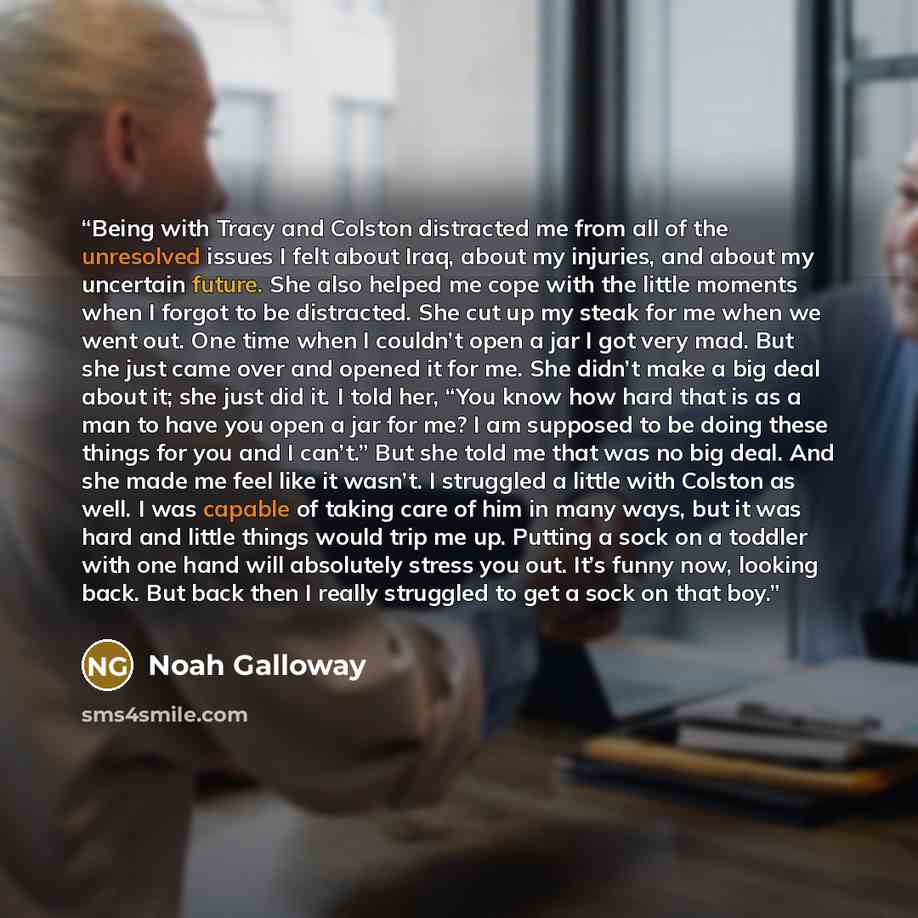 “Being with Tracy and Colston distracted me from all of the unresolved issues I felt about Iraq, about my injuries, and about my uncertain future. She also helped me cope with the little moments when I forgot to be distracted. She cut up my steak for me when we went out. One time when I couldn’t…” quote by Noah Galloway