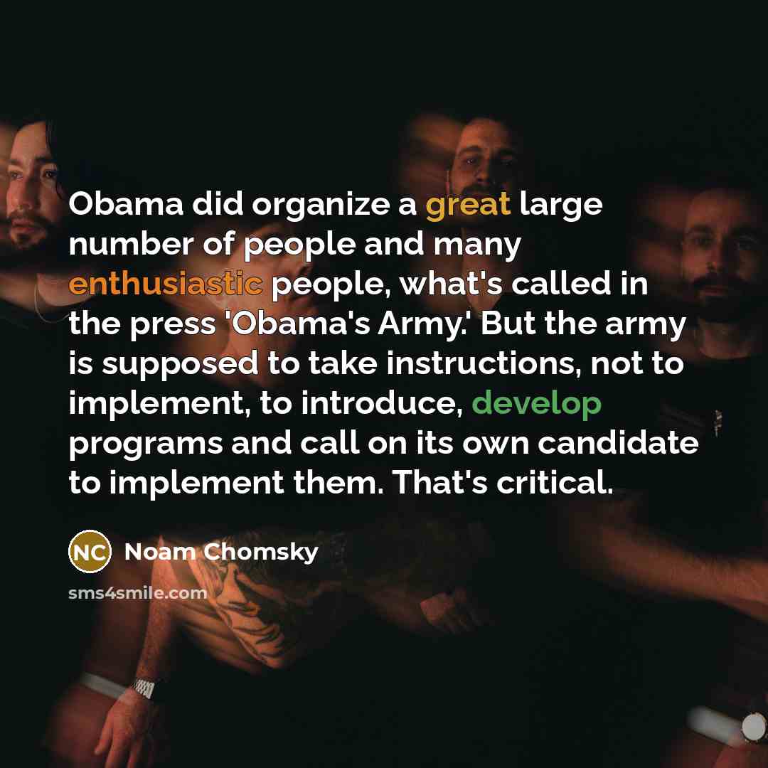 “Obama did organize a great large number of people and many enthusiastic people, what's called in the press 'Obama's Army.' But the army is supposed to take instructions, not to implement, to introduce, develop programs and call on its own candidate to implement them. That's critical.” quote by Noam Chomsky
