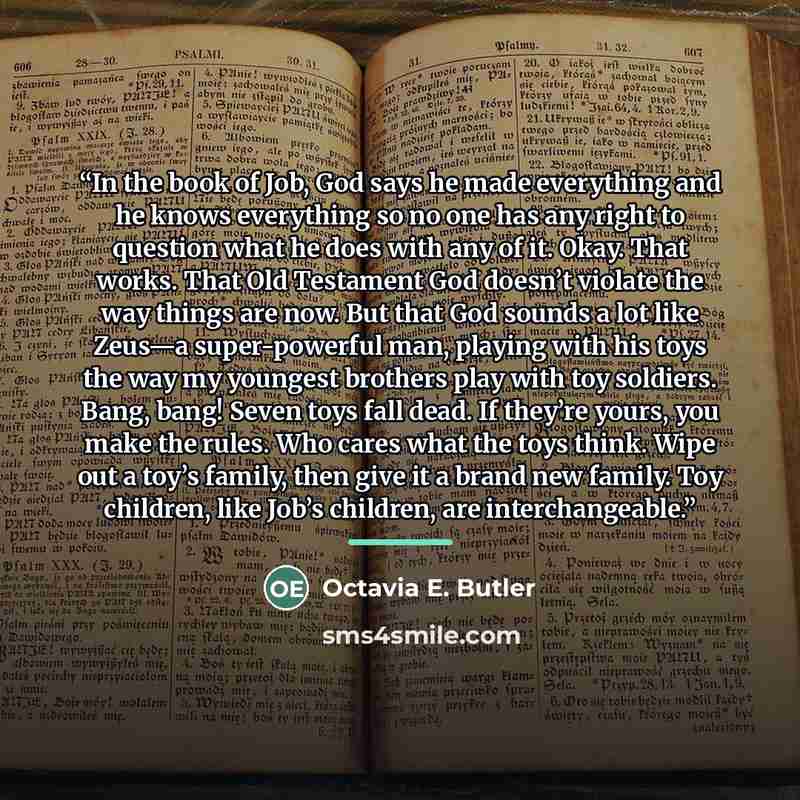 “In the book of Job, God says he made everything and he knows everything so no one has any right to question what he does with any of it. Okay. That works. That Old Testament God doesn’t violate the way things are now. But that God sounds a lot like Zeus—a super-powerful man, playing with his toys…” quote by Octavia E. Butler