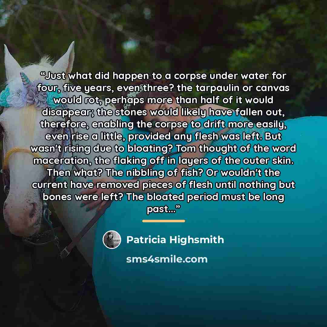 “Just what did happen to a corpse under water for four, five years, even three? the tarpaulin or canvas would rot, perhaps more than half of it would disappear; the stones would likely have fallen out, therefore, enabling the corpse to drift more easily, even rise a little, provided any flesh was…” quote by Patricia Highsmith