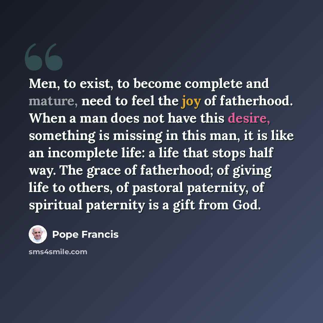 “Men, to exist, to become complete and mature, need to feel the joy of fatherhood. When a man does not have this desire, something is missing in this man, it is like an incomplete life: a life that stops half way. The grace of fatherhood; of giving life to others, of pastoral paternity, of…” quote by Pope Francis