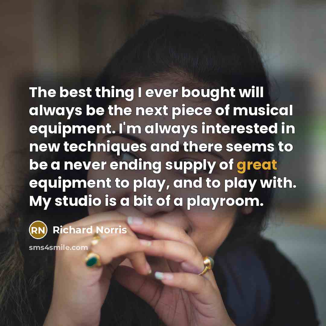 “The best thing I ever bought will always be the next piece of musical equipment. I'm always interested in new techniques and there seems to be a never ending supply of great equipment to play, and to play with. My studio is a bit of a playroom.” quote by Richard Norris