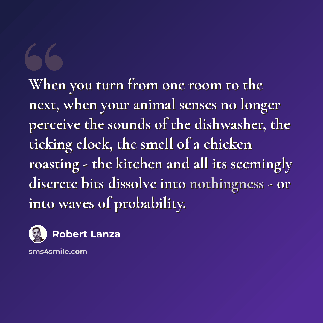 “When you turn from one room to the next, when your animal senses no longer perceive the sounds of the dishwasher, the ticking clock, the smell of a chicken roasting - the kitchen and all its seemingly discrete bits dissolve into nothingness - or into waves of probability.” quote by Robert Lanza