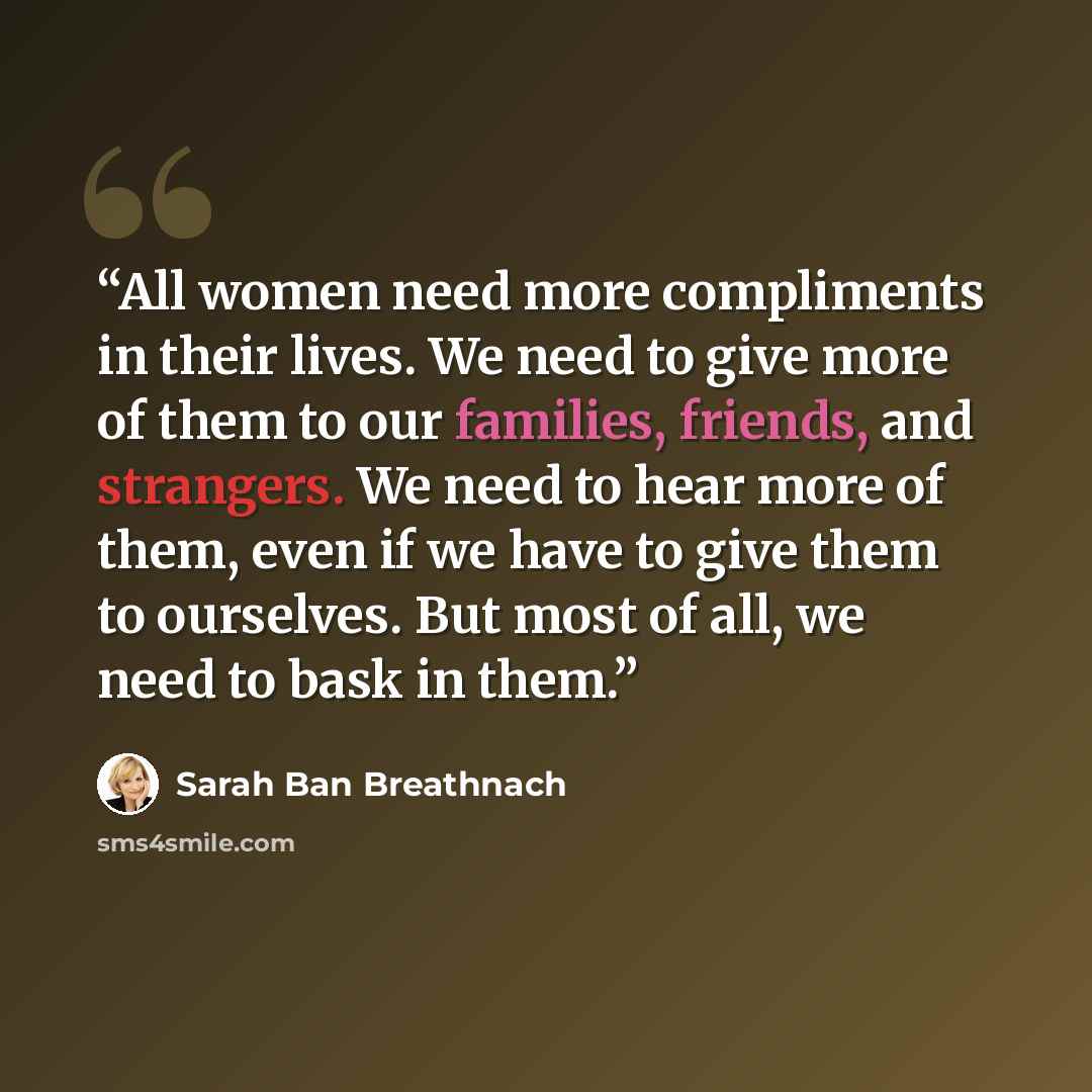 “All women need more compliments in their lives. We need to give more of them to our families, friends, and strangers. We need to hear more of them, even if we have to give them to ourselves. But most of all, we need to bask in them.” quote by Sarah Ban Breathnach