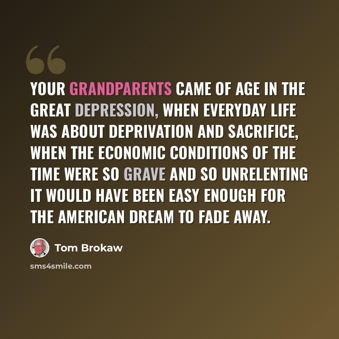 “Your grandparents came of age in the Great Depression, when everyday life was about deprivation and sacrifice, when the economic conditions of the time were so grave and so unrelenting it would have been easy enough for the American dream to fade away.” quote by Tom Brokaw