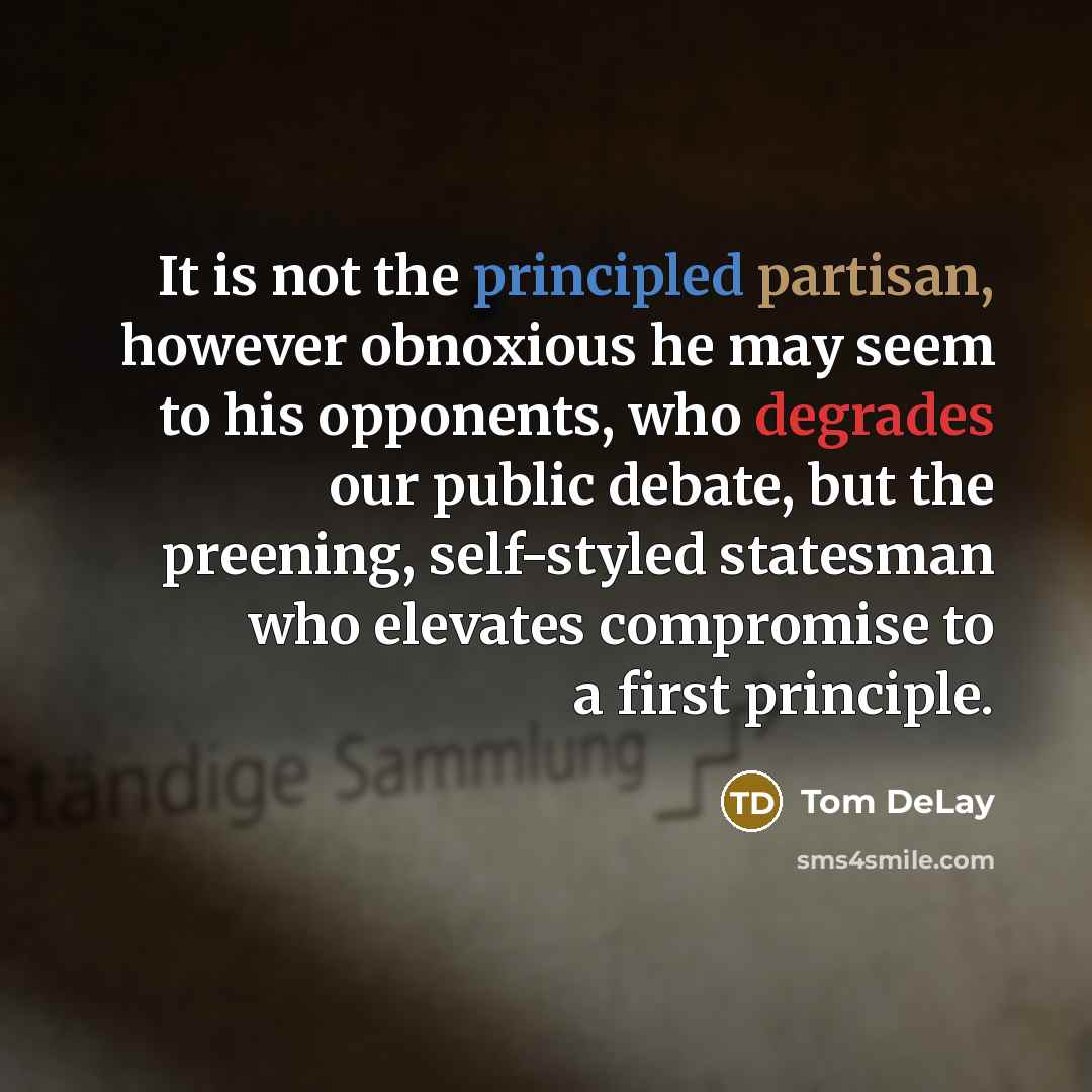 “It is not the principled partisan, however obnoxious he may seem to his opponents, who degrades our public debate, but the preening, self-styled statesman who elevates compromise to a first principle.” quote by Tom DeLay