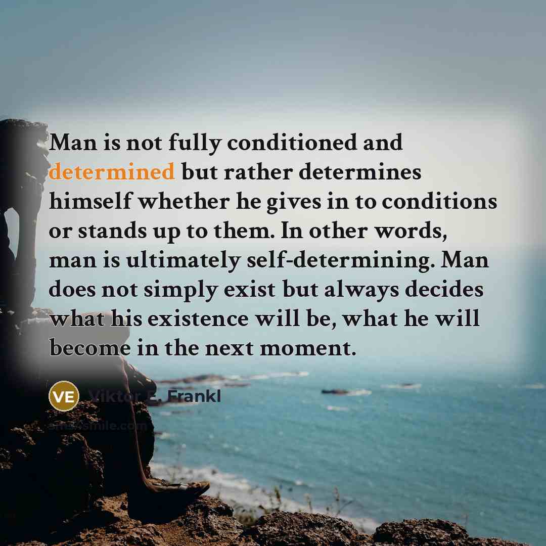 “Man is not fully conditioned and determined but rather determines himself whether he gives in to conditions or stands up to them. In other words, man is ultimately self-determining. Man does not simply exist but always decides what his existence will be, what he will become in the next moment.” quote by Viktor E. Frankl