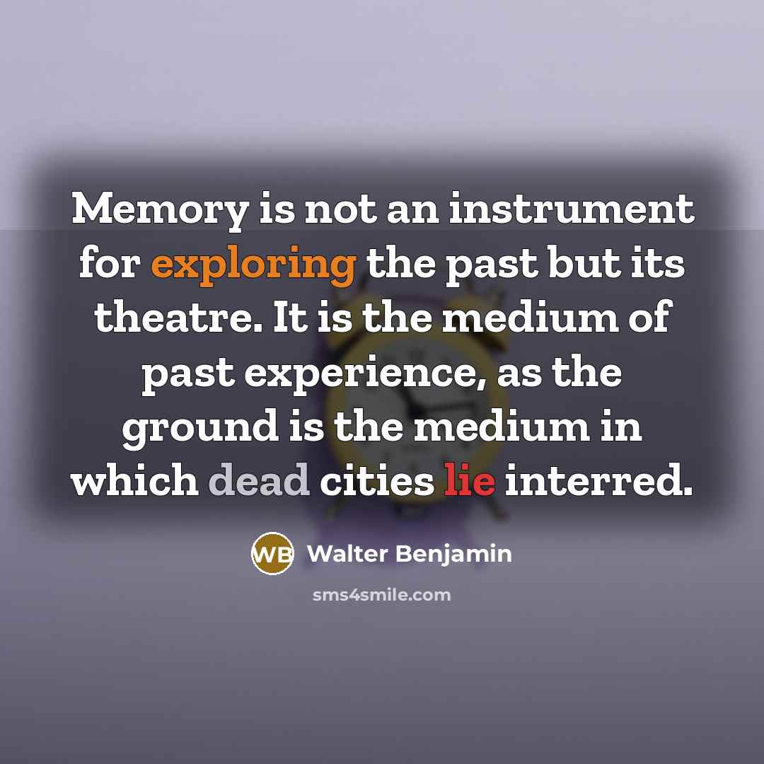“Memory is not an instrument for exploring the past but its theatre. It is the medium of past experience, as the ground is the medium in which dead cities lie interred.” quote by Walter Benjamin