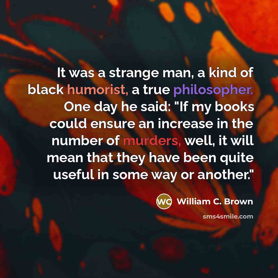 “It was a strange man, a kind of black humorist, a true philosopher. One day he said: "If my books could ensure an increase in the number of murders, well, it will mean that they have been quite useful in some way or another."” quote by William C. Brown
