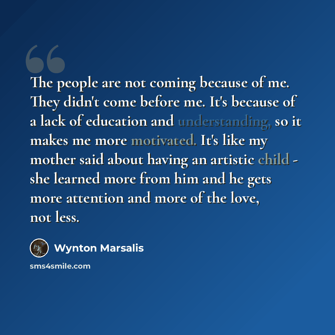 “The people are not coming because of me. They didn't come before me. It's because of a lack of education and understanding, so it makes me more motivated. It's like my mother said about having an artistic child - she learned more from him and he gets more attention and more of the love, not less.” quote by Wynton Marsalis