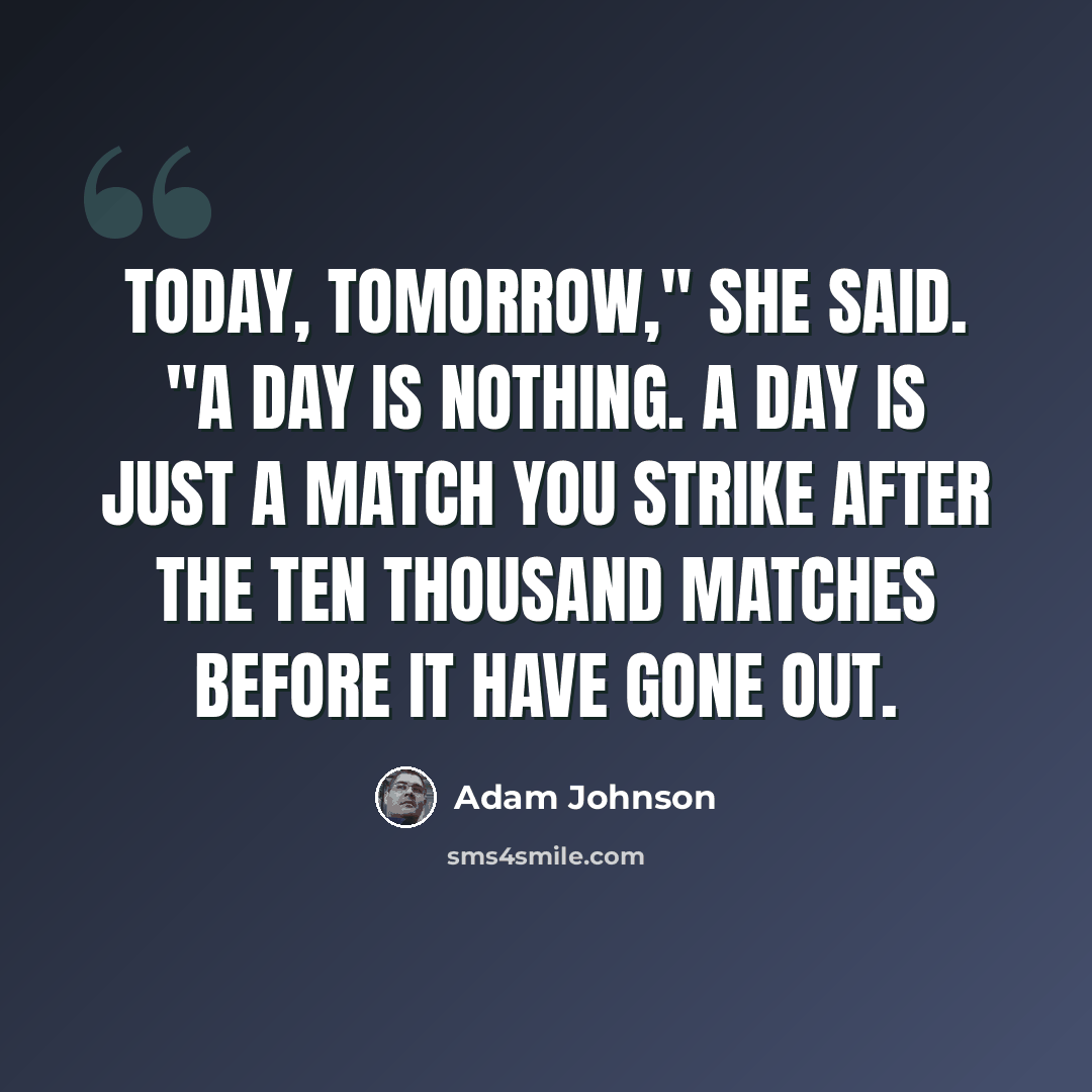 “Today, tomorrow," she said. "A day is nothing. A day is just a match you strike after the ten thousand matches before it have gone out.” quote by Adam Johnson