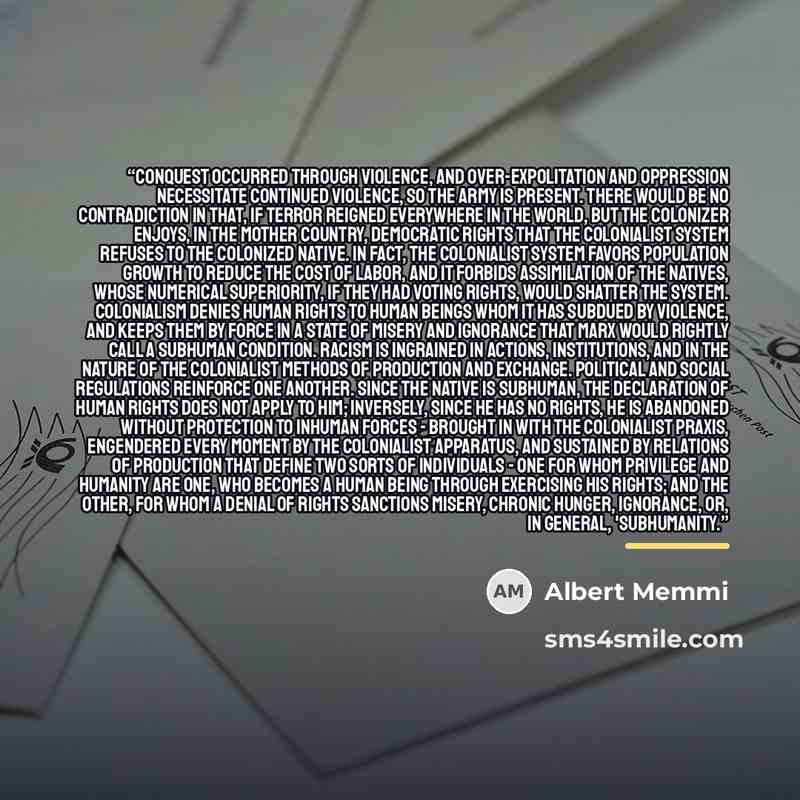 “Conquest occurred through violence, and over-expolitation and oppression necessitate continued violence, so the army is present. There would be no contradiction in that, if terror reigned everywhere in the world, but the colonizer enjoys, in the mother country, democratic rights that the…” quote by Albert Memmi