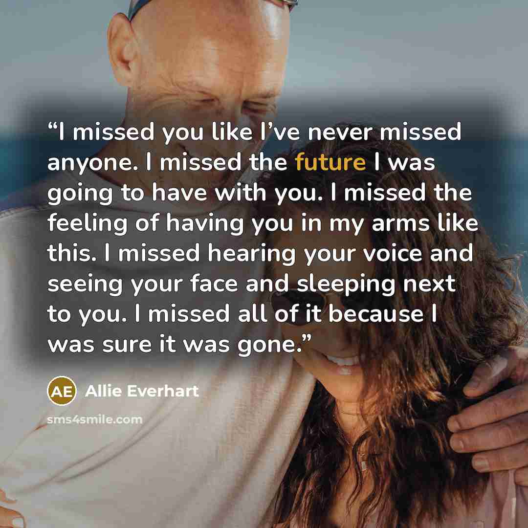 “I missed you like I’ve never missed anyone. I missed the future I was going to have with you. I missed the feeling of having you in my arms like this. I missed hearing your voice and seeing your face and sleeping next to you. I missed all of it because I was sure it was gone.” quote by Allie Everhart