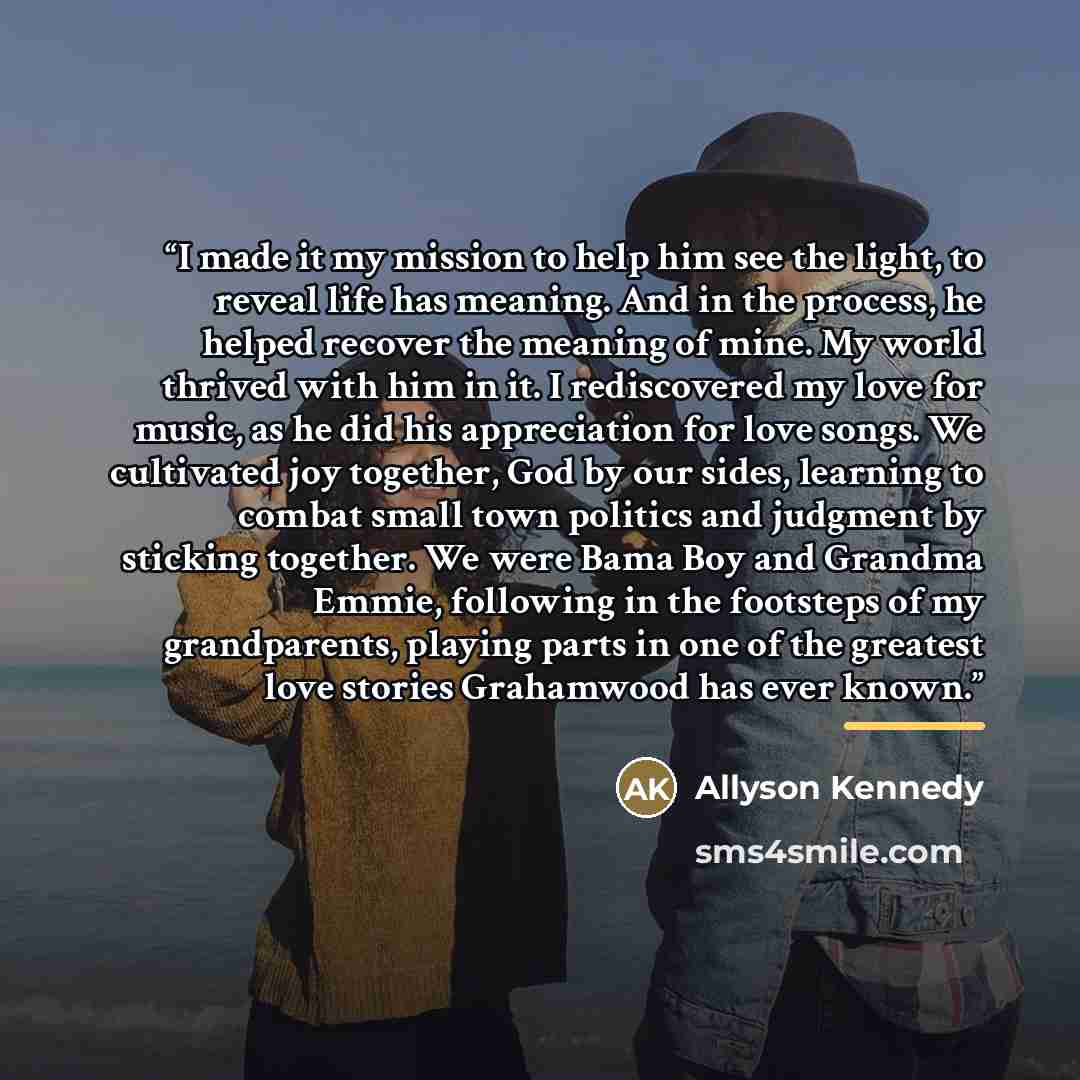 “I made it my mission to help him see the light, to reveal life has meaning. And in the process, he helped recover the meaning of mine. My world thrived with him in it. I rediscovered my love for music, as he did his appreciation for love songs. We cultivated joy together, God by our sides…” quote by Allyson Kennedy