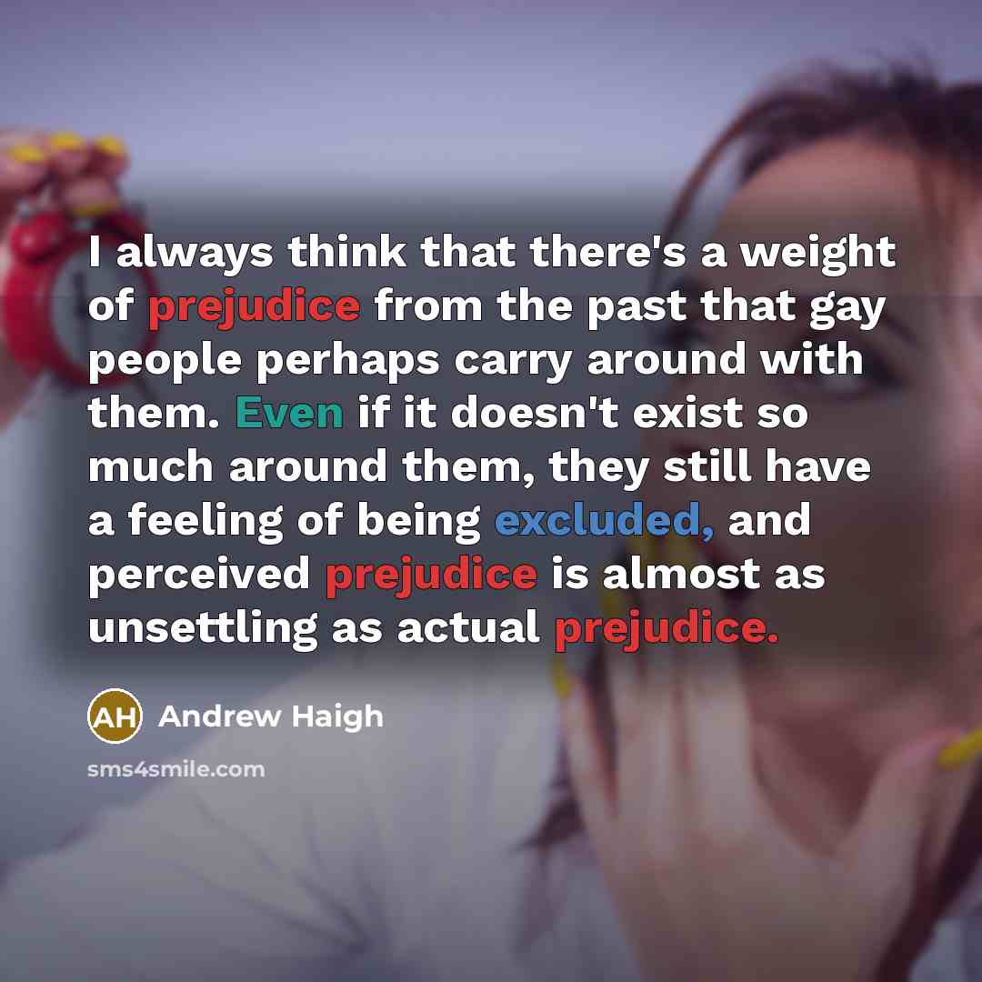 “I always think that there's a weight of prejudice from the past that gay people perhaps carry around with them. Even if it doesn't exist so much around them, they still have a feeling of being excluded, and perceived prejudice is almost as unsettling as actual prejudice.” quote by Andrew Haigh