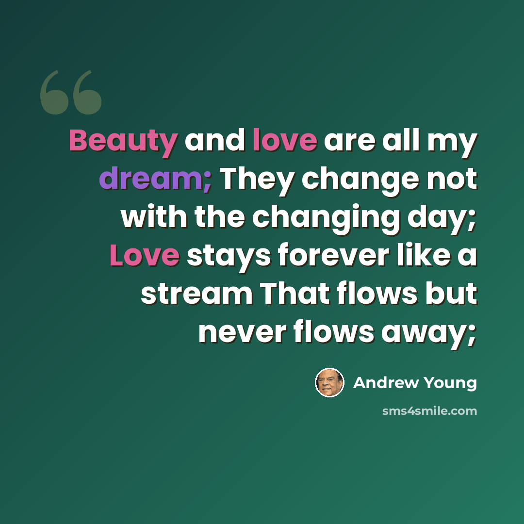 “Beauty and love are all my dream; They change not with the changing day; Love stays forever like a stream That flows but never flows away;” quote by Andrew Young