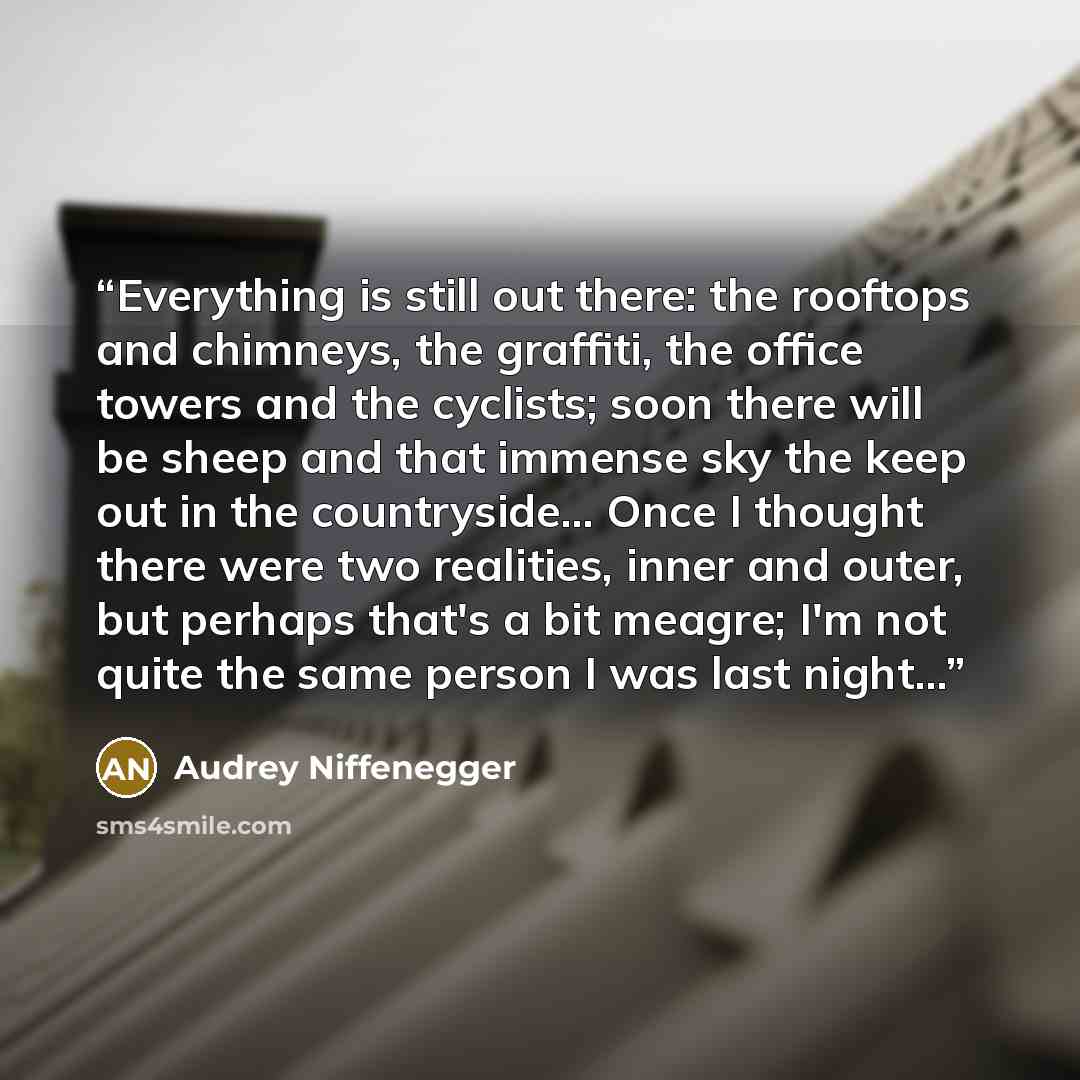 “Everything is still out there: the rooftops and chimneys, the graffiti, the office towers and the cyclists; soon there will be sheep and that immense sky the keep out in the countryside... Once I thought there were two realities, inner and outer, but perhaps that's a bit meagre; I'm not quite the…” quote by Audrey Niffenegger
