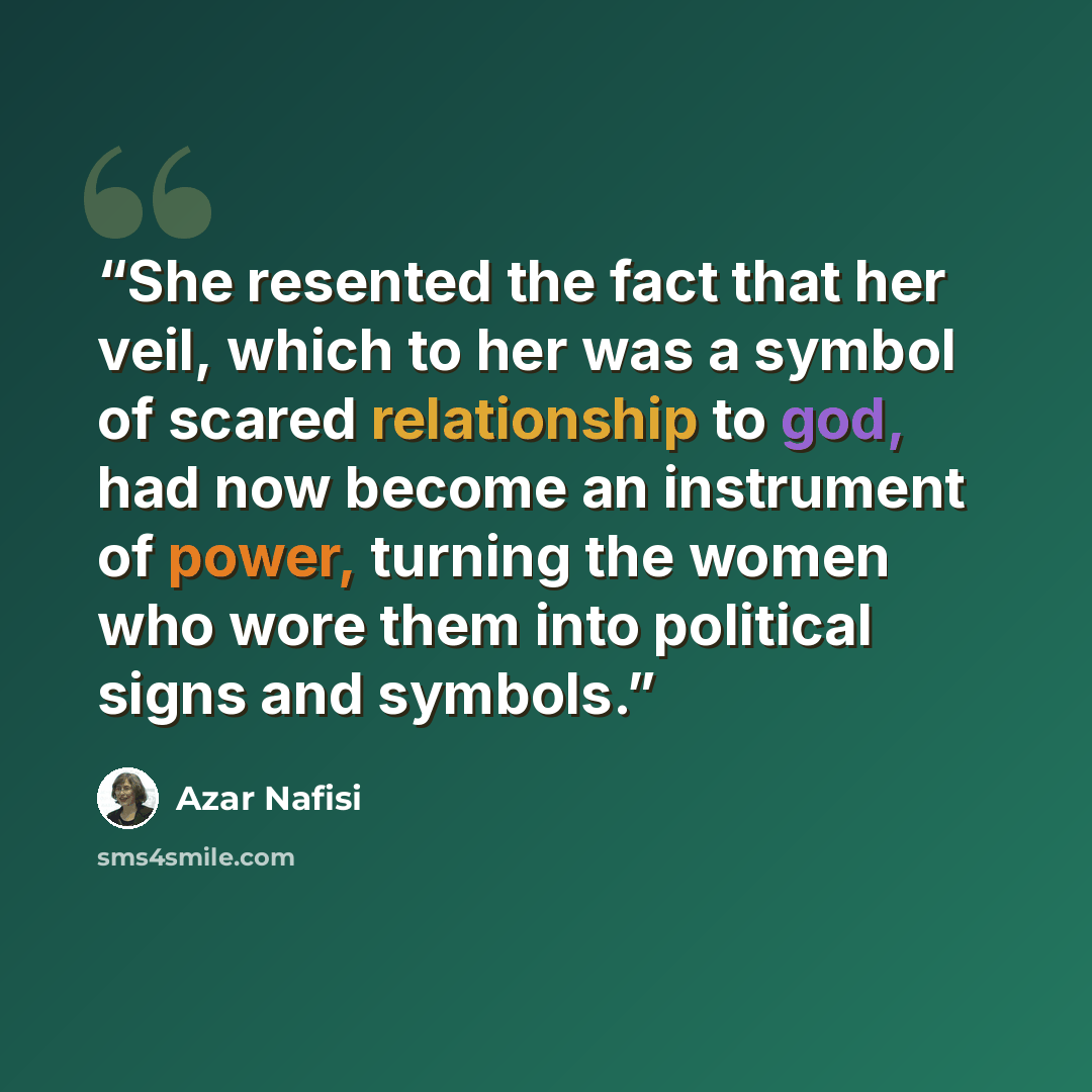 “She resented the fact that her veil, which to her was a symbol of scared relationship to god, had now become an instrument of power, turning the women who wore them into political signs and symbols.” quote by Azar Nafisi