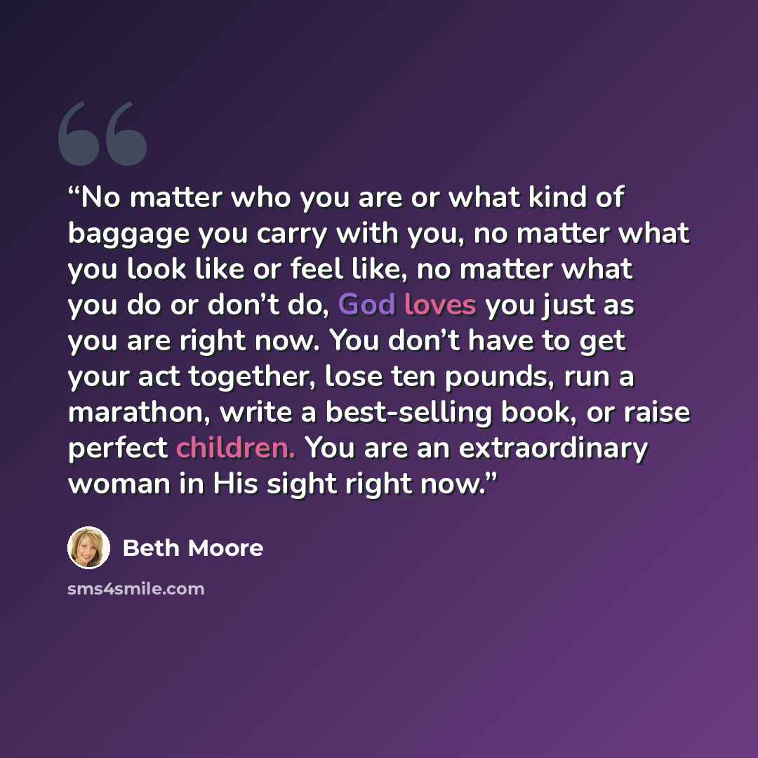 “No matter who you are or what kind of baggage you carry with you, no matter what you look like or feel like, no matter what you do or don’t do, God loves you just as you are right now. You don’t have to get your act together, lose ten pounds, run a marathon, write a best-selling book, or raise…” quote by Beth Moore