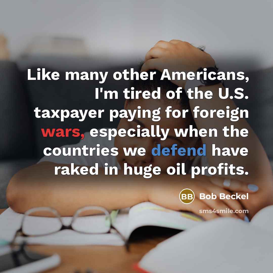 “Like many other Americans, I'm tired of the U.S. taxpayer paying for foreign wars, especially when the countries we defend have raked in huge oil profits.” quote by Bob Beckel