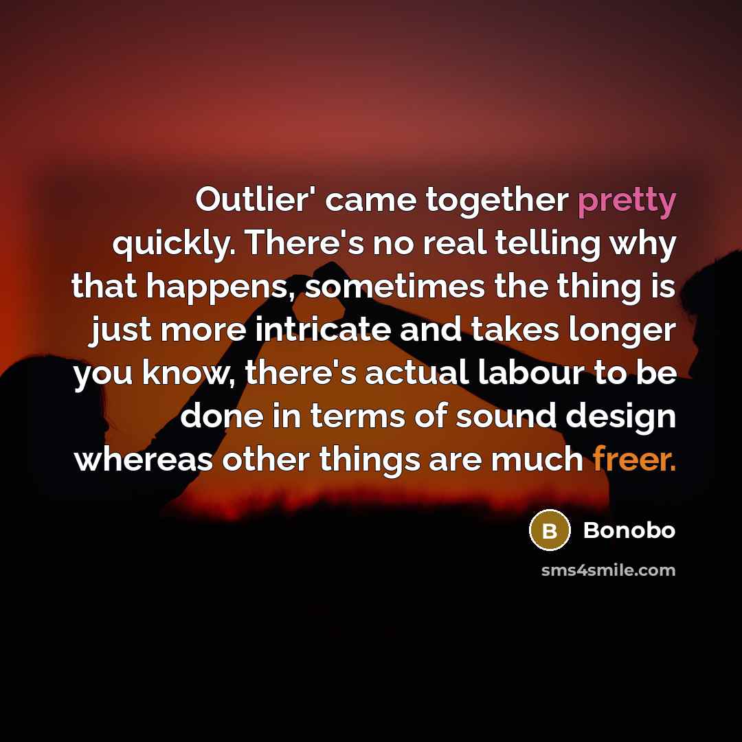 “Outlier' came together pretty quickly. There's no real telling why that happens, sometimes the thing is just more intricate and takes longer you know, there's actual labour to be done in terms of sound design whereas other things are much freer.” quote by Bonobo